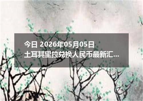 今日 2026年05月05日 土耳其里拉兑换人民币最新汇率行情