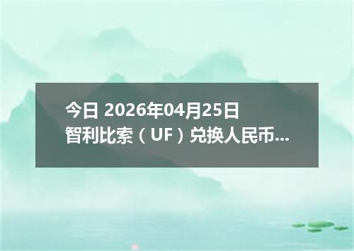 今日 2026年04月25日 智利比索（UF）兑换人民币最新汇率行情