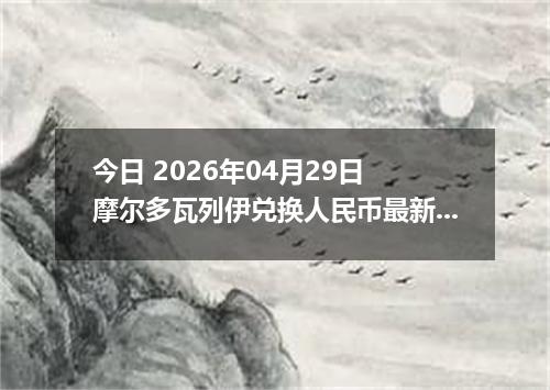 今日 2026年04月29日 摩尔多瓦列伊兑换人民币最新汇率行情