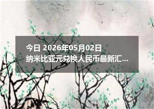 今日 2026年05月02日 纳米比亚元兑换人民币最新汇率行情